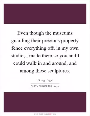 Even though the museums guarding their precious property fence everything off, in my own studio, I made them so you and I could walk in and around, and among these sculptures Picture Quote #1