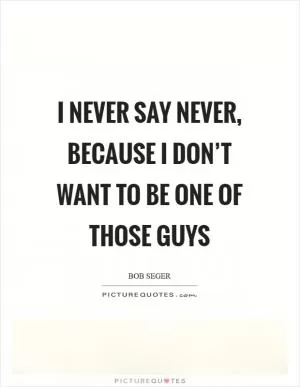 I never say never, because I don’t want to be one of those guys Picture Quote #1
