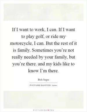 If I want to work, I can. If I want to play golf, or ride my motorcycle, I can. But the rest of it is family. Sometimes you’re not really needed by your family, but you’re there. and my kids like to know I’m there Picture Quote #1