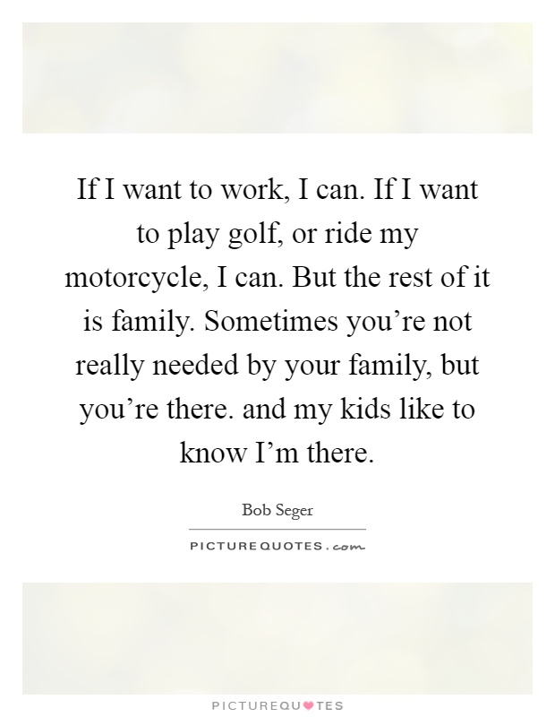 If I want to work, I can. If I want to play golf, or ride my motorcycle, I can. But the rest of it is family. Sometimes you're not really needed by your family, but you're there. and my kids like to know I'm there Picture Quote #1