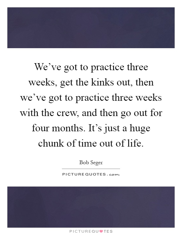 We've got to practice three weeks, get the kinks out, then we've got to practice three weeks with the crew, and then go out for four months. It's just a huge chunk of time out of life Picture Quote #1