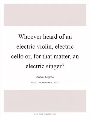 Whoever heard of an electric violin, electric cello or, for that matter, an electric singer? Picture Quote #1