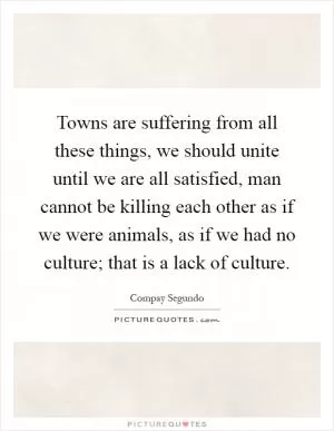 Towns are suffering from all these things, we should unite until we are all satisfied, man cannot be killing each other as if we were animals, as if we had no culture; that is a lack of culture Picture Quote #1