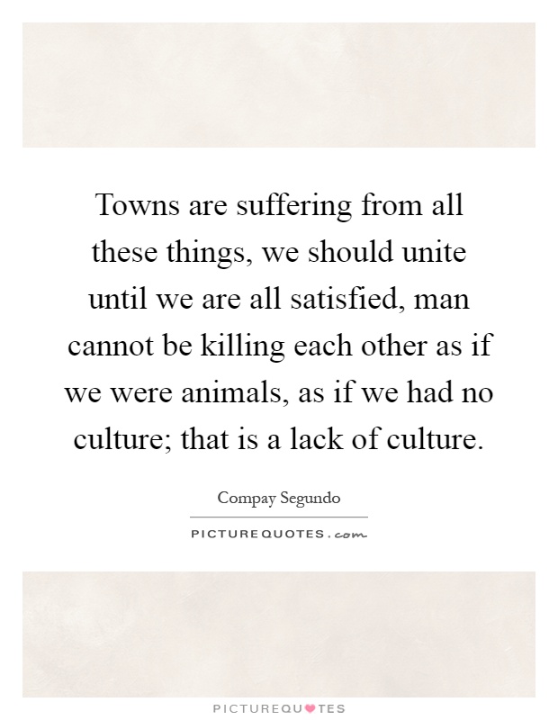 Towns are suffering from all these things, we should unite until we are all satisfied, man cannot be killing each other as if we were animals, as if we had no culture; that is a lack of culture Picture Quote #1