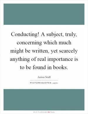 Conducting! A subject, truly, concerning which much might be written, yet scarcely anything of real importance is to be found in books Picture Quote #1