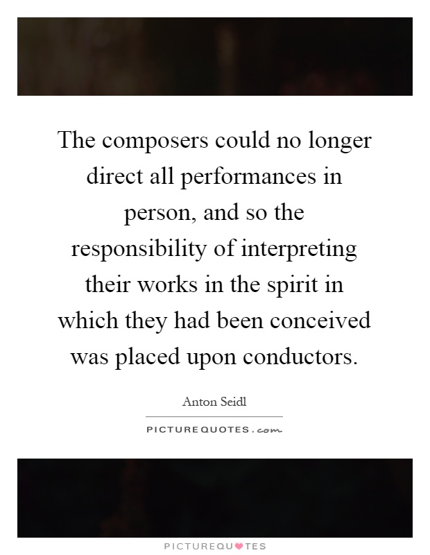 The composers could no longer direct all performances in person, and so the responsibility of interpreting their works in the spirit in which they had been conceived was placed upon conductors Picture Quote #1