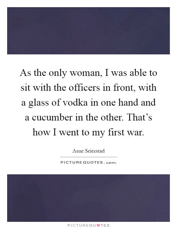 As the only woman, I was able to sit with the officers in front, with a glass of vodka in one hand and a cucumber in the other. That's how I went to my first war Picture Quote #1