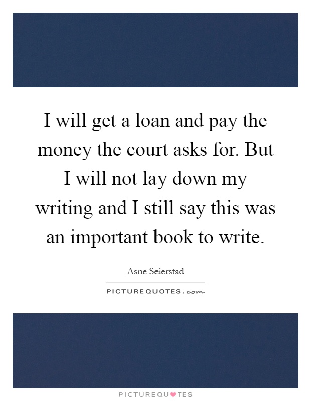 I will get a loan and pay the money the court asks for. But I will not lay down my writing and I still say this was an important book to write Picture Quote #1