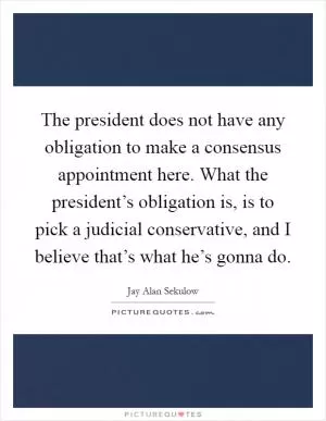 The president does not have any obligation to make a consensus appointment here. What the president’s obligation is, is to pick a judicial conservative, and I believe that’s what he’s gonna do Picture Quote #1