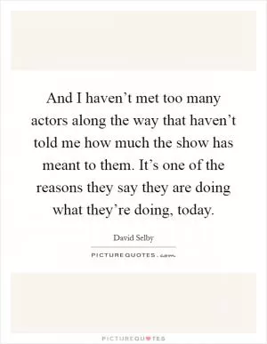 And I haven’t met too many actors along the way that haven’t told me how much the show has meant to them. It’s one of the reasons they say they are doing what they’re doing, today Picture Quote #1