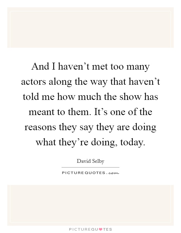 And I haven't met too many actors along the way that haven't told me how much the show has meant to them. It's one of the reasons they say they are doing what they're doing, today Picture Quote #1