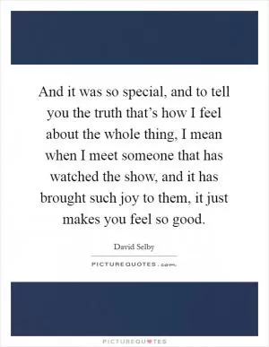 And it was so special, and to tell you the truth that’s how I feel about the whole thing, I mean when I meet someone that has watched the show, and it has brought such joy to them, it just makes you feel so good Picture Quote #1