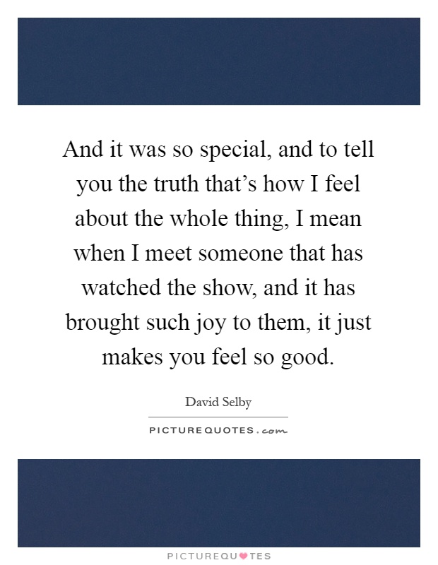 And it was so special, and to tell you the truth that's how I feel about the whole thing, I mean when I meet someone that has watched the show, and it has brought such joy to them, it just makes you feel so good Picture Quote #1