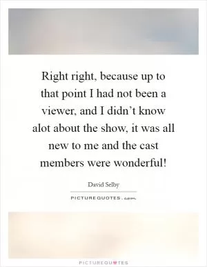 Right right, because up to that point I had not been a viewer, and I didn’t know alot about the show, it was all new to me and the cast members were wonderful! Picture Quote #1
