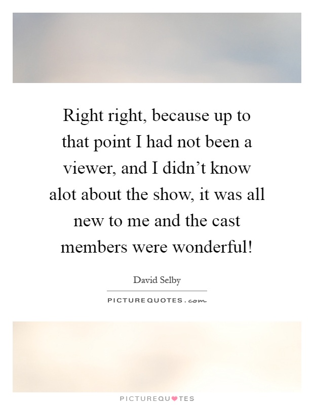Right right, because up to that point I had not been a viewer, and I didn't know alot about the show, it was all new to me and the cast members were wonderful! Picture Quote #1