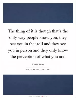 The thing of it is though that’s the only way people know you, they see you in that roll and they see you in person and they only know the perception of what you are Picture Quote #1