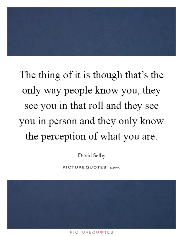 The thing of it is though that's the only way people know you, they see you in that roll and they see you in person and they only know the perception of what you are Picture Quote #1