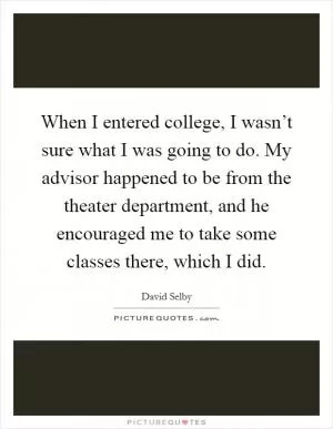 When I entered college, I wasn’t sure what I was going to do. My advisor happened to be from the theater department, and he encouraged me to take some classes there, which I did Picture Quote #1