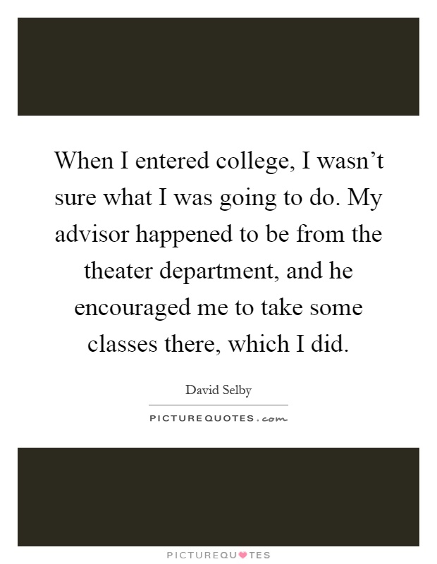 When I entered college, I wasn't sure what I was going to do. My advisor happened to be from the theater department, and he encouraged me to take some classes there, which I did Picture Quote #1