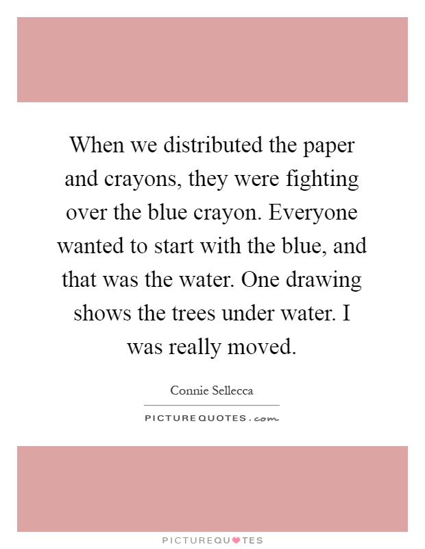 When we distributed the paper and crayons, they were fighting over the blue crayon. Everyone wanted to start with the blue, and that was the water. One drawing shows the trees under water. I was really moved Picture Quote #1