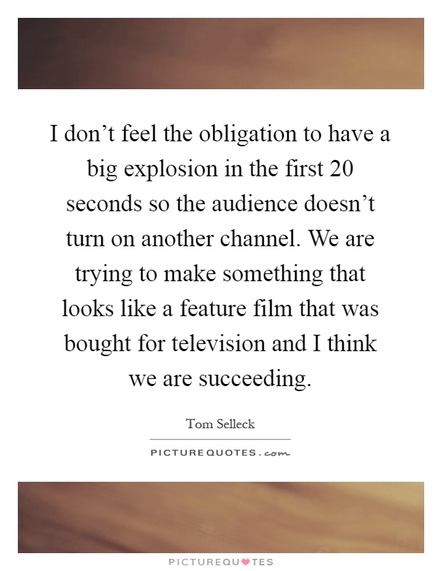 I don't feel the obligation to have a big explosion in the first 20 seconds so the audience doesn't turn on another channel. We are trying to make something that looks like a feature film that was bought for television and I think we are succeeding Picture Quote #1