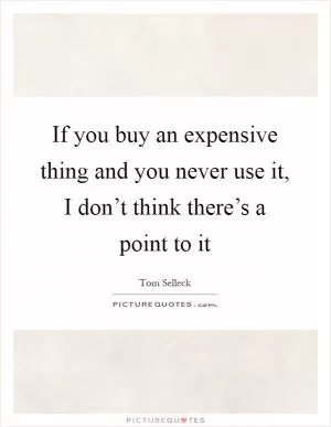 If you buy an expensive thing and you never use it, I don’t think there’s a point to it Picture Quote #1