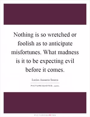 Nothing is so wretched or foolish as to anticipate misfortunes. What madness is it to be expecting evil before it comes Picture Quote #1