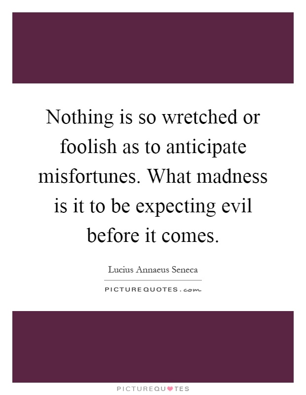 Nothing is so wretched or foolish as to anticipate misfortunes. What madness is it to be expecting evil before it comes Picture Quote #1