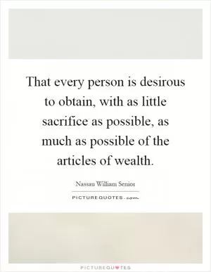 That every person is desirous to obtain, with as little sacrifice as possible, as much as possible of the articles of wealth Picture Quote #1