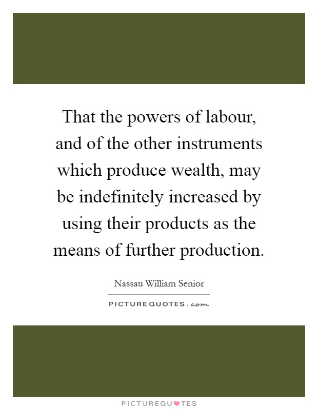 That the powers of labour, and of the other instruments which produce wealth, may be indefinitely increased by using their products as the means of further production Picture Quote #1