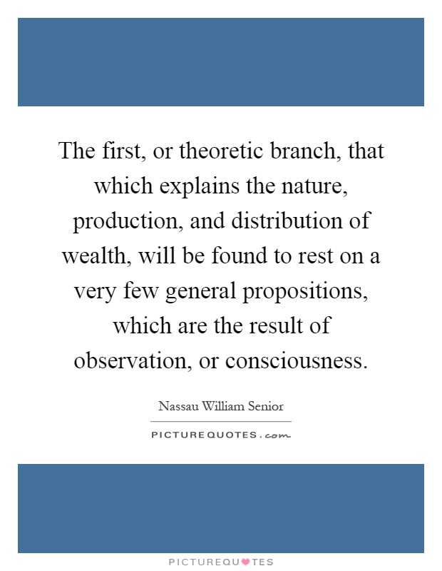 The first, or theoretic branch, that which explains the nature, production, and distribution of wealth, will be found to rest on a very few general propositions, which are the result of observation, or consciousness Picture Quote #1