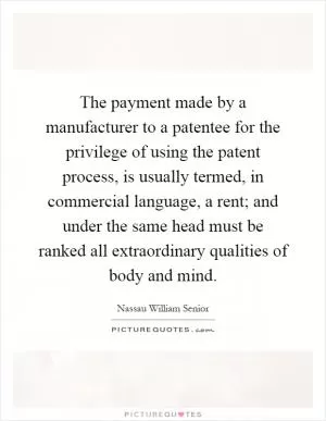 The payment made by a manufacturer to a patentee for the privilege of using the patent process, is usually termed, in commercial language, a rent; and under the same head must be ranked all extraordinary qualities of body and mind Picture Quote #1
