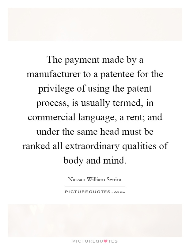 The payment made by a manufacturer to a patentee for the privilege of using the patent process, is usually termed, in commercial language, a rent; and under the same head must be ranked all extraordinary qualities of body and mind Picture Quote #1