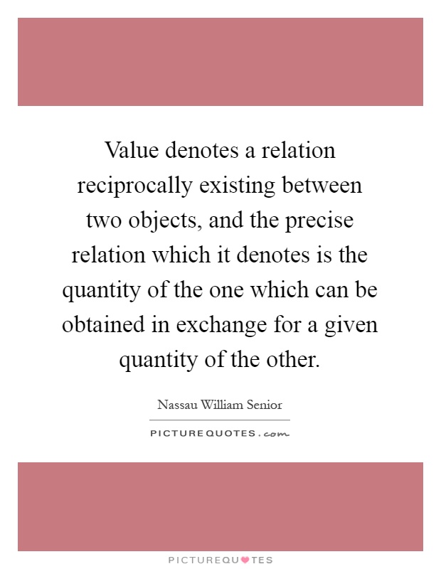 Value denotes a relation reciprocally existing between two objects, and the precise relation which it denotes is the quantity of the one which can be obtained in exchange for a given quantity of the other Picture Quote #1