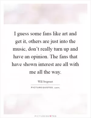 I guess some fans like art and get it, others are just into the music, don’t really turn up and have an opinion. The fans that have shown interest are all with me all the way Picture Quote #1