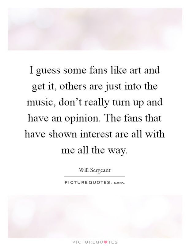 I guess some fans like art and get it, others are just into the music, don't really turn up and have an opinion. The fans that have shown interest are all with me all the way Picture Quote #1