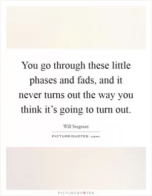 You go through these little phases and fads, and it never turns out the way you think it’s going to turn out Picture Quote #1