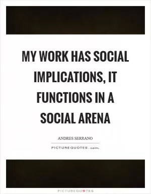 My work has social implications, it functions in a social arena Picture Quote #1