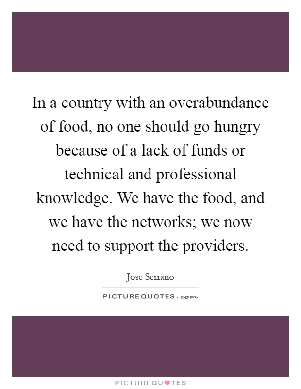 In a country with an overabundance of food, no one should go hungry because of a lack of funds or technical and professional knowledge. We have the food, and we have the networks; we now need to support the providers Picture Quote #1