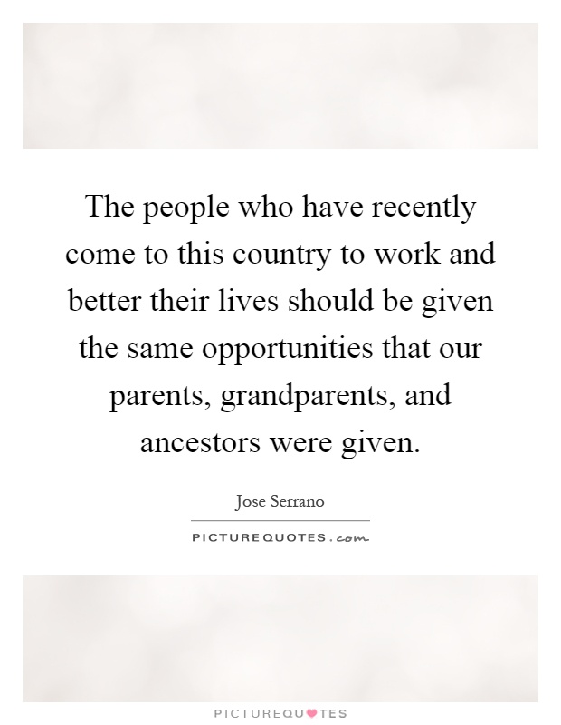 The people who have recently come to this country to work and better their lives should be given the same opportunities that our parents, grandparents, and ancestors were given Picture Quote #1