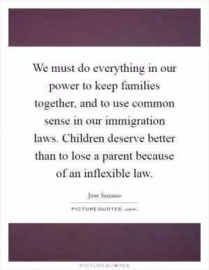 We must do everything in our power to keep families together, and to use common sense in our immigration laws. Children deserve better than to lose a parent because of an inflexible law Picture Quote #1
