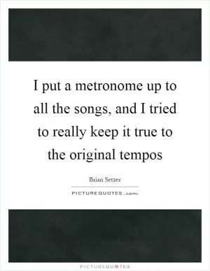 I put a metronome up to all the songs, and I tried to really keep it true to the original tempos Picture Quote #1