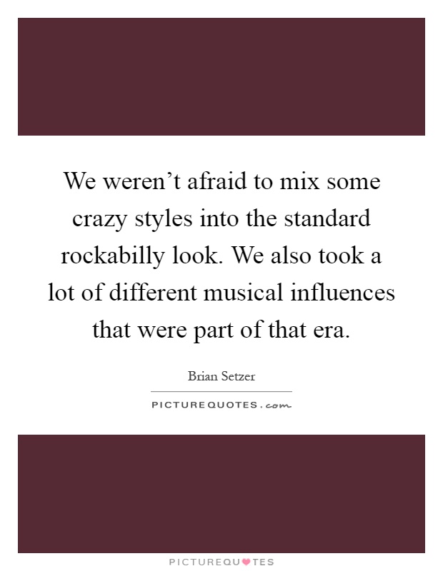 We weren't afraid to mix some crazy styles into the standard rockabilly look. We also took a lot of different musical influences that were part of that era Picture Quote #1