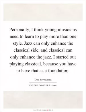 Personally, I think young musicians need to learn to play more than one style. Jazz can only enhance the classical side, and classical can only enhance the jazz. I started out playing classical, because you have to have that as a foundation Picture Quote #1