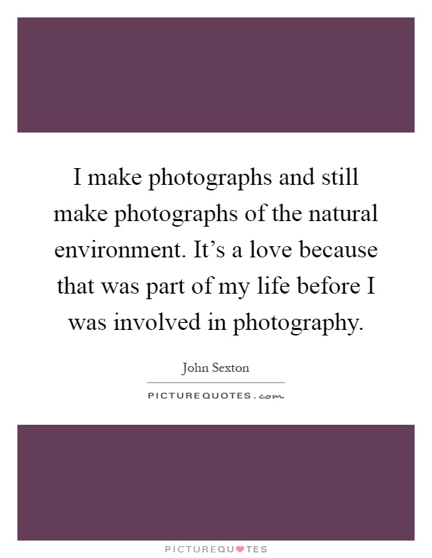 I make photographs and still make photographs of the natural environment. It's a love because that was part of my life before I was involved in photography Picture Quote #1