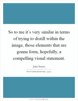 So to me it’s very similar in terms of trying to distill within the image, those elements that are gonna form, hopefully, a compelling visual statement Picture Quote #1