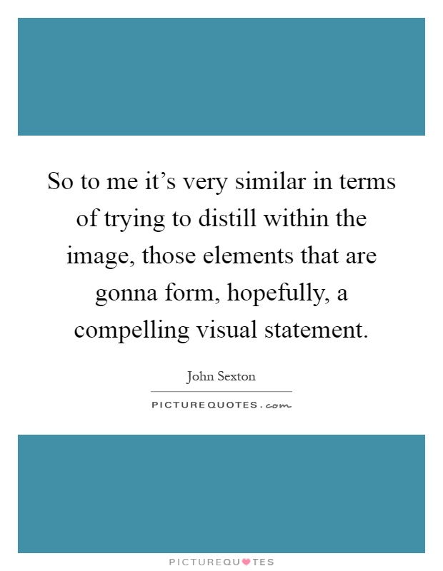 So to me it's very similar in terms of trying to distill within the image, those elements that are gonna form, hopefully, a compelling visual statement Picture Quote #1