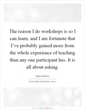 The reason I do workshops is so I can learn, and I am fortunate that I’ve probably gained more from the whole experience of teaching than any one participant has. It is all about asking Picture Quote #1