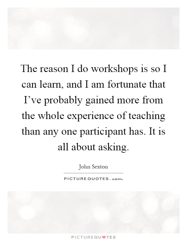 The reason I do workshops is so I can learn, and I am fortunate that I've probably gained more from the whole experience of teaching than any one participant has. It is all about asking Picture Quote #1