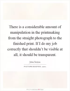 There is a considerable amount of manipulation in the printmaking from the straight photograph to the finished print. If I do my job correctly that shouldn’t be visible at all, it should be transparent Picture Quote #1